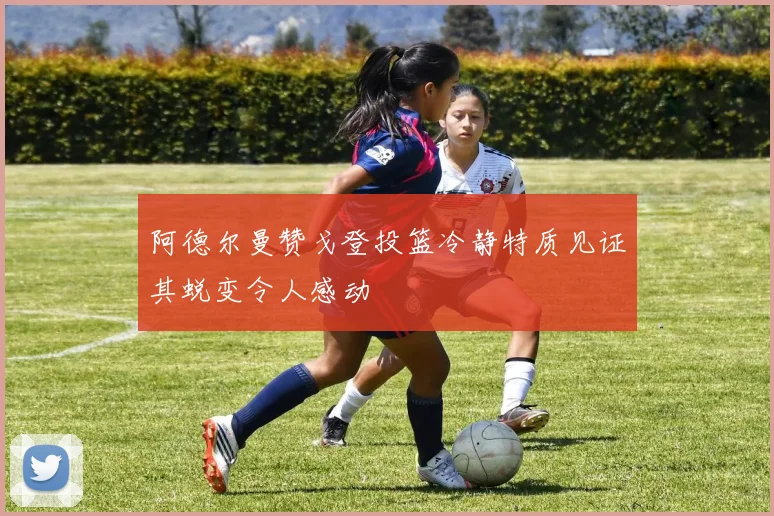 阿德尔曼赞戈登投篮冷静特质见证其蜕变令人感动
