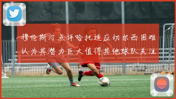 穆伦斯汀点评哈托适应切尔西困难认为其潜力巨大值得其他球队关注