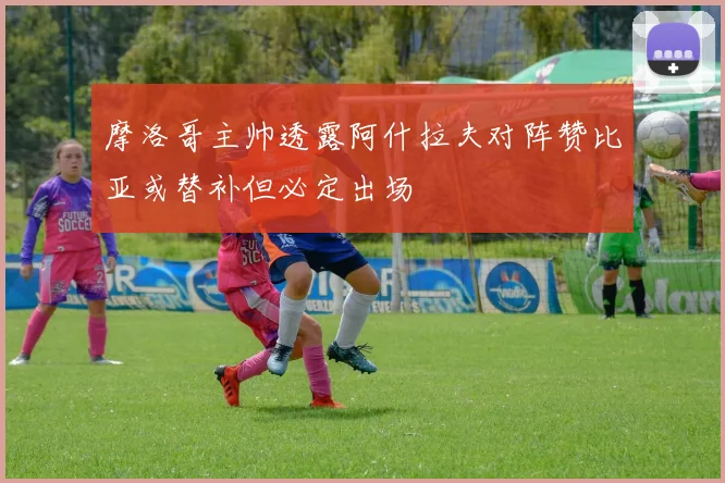 摩洛哥主帅透露阿什拉夫对阵赞比亚或替补但必定出场