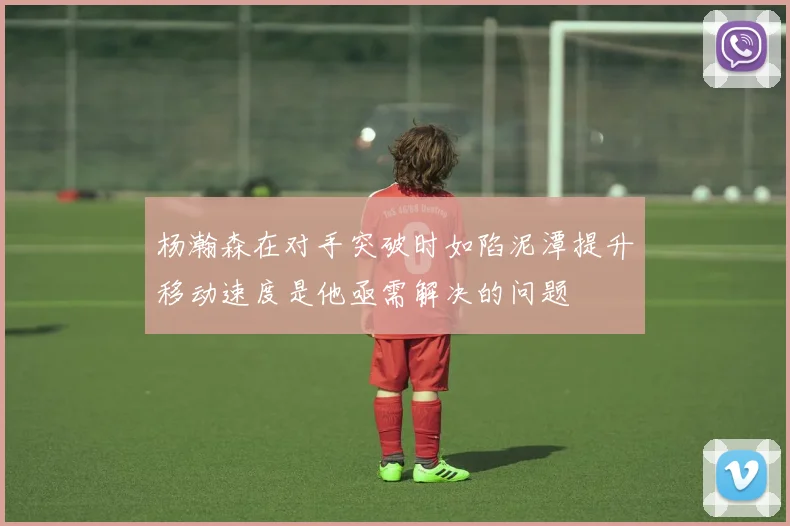 杨瀚森在对手突破时如陷泥潭提升移动速度是他亟需解决的问题