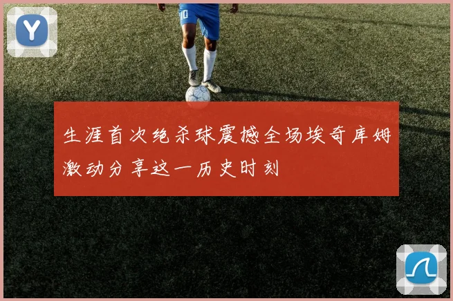 生涯首次绝杀球震撼全场埃奇库姆激动分享这一历史时刻