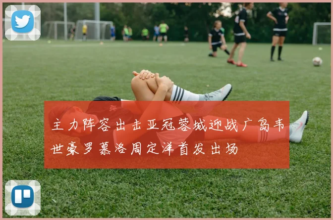 主力阵容出击亚冠蓉城迎战广岛韦世豪罗慕洛周定洋首发出场