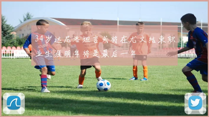 34岁达尼洛坦言或将在尤文结束职业生涯明年将是最后一年