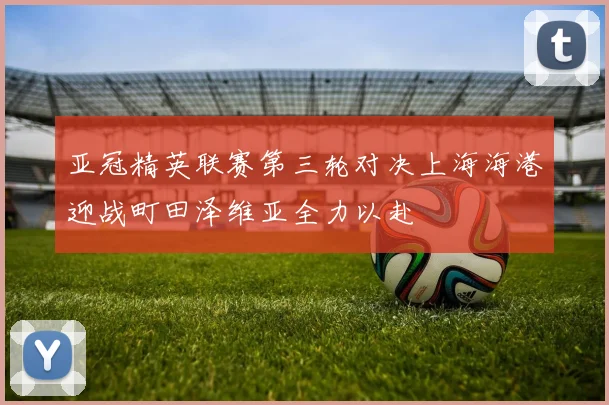 亚冠精英联赛第三轮对决上海海港迎战町田泽维亚全力以赴