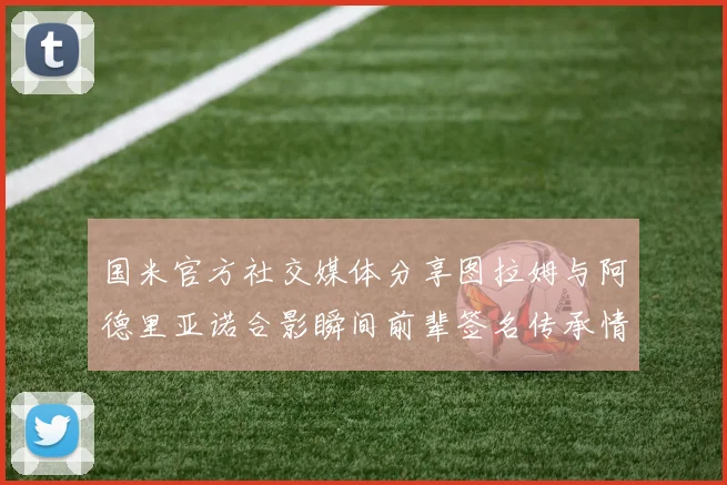国米官方社交媒体分享图拉姆与阿德里亚诺合影瞬间前辈签名传承情怀