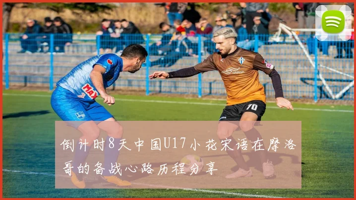 倒计时8天中国U17小花宋语在摩洛哥的备战心路历程分享