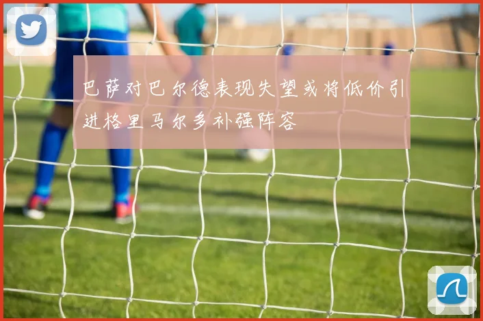 巴萨对巴尔德表现失望或将低价引进格里马尔多补强阵容
