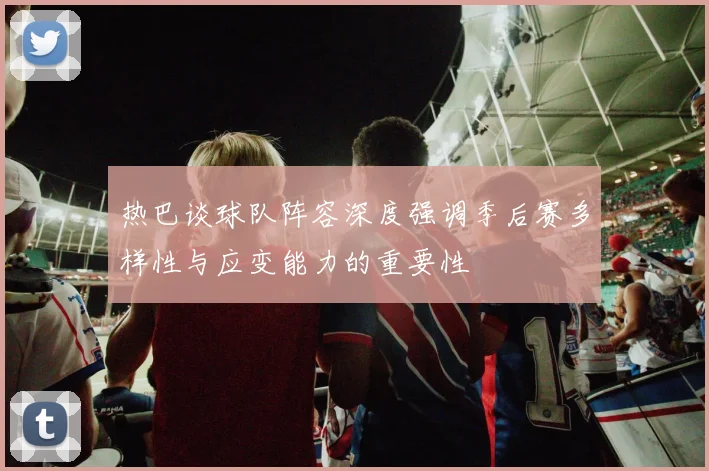 热巴谈球队阵容深度强调季后赛多样性与应变能力的重要性