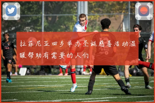 拉菲尼亚回乡举办圣诞慈善活动温暖帮助有需要的人们