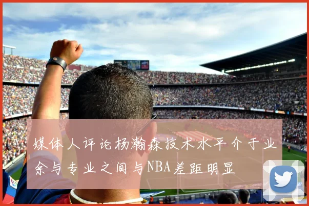 媒体人评论杨瀚森技术水平介于业余与专业之间与NBA差距明显
