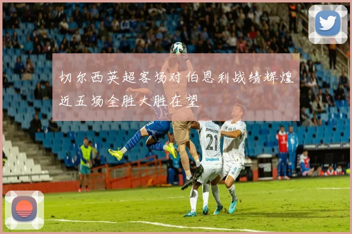 切尔西英超客场对伯恩利战绩辉煌近五场全胜大胜在望