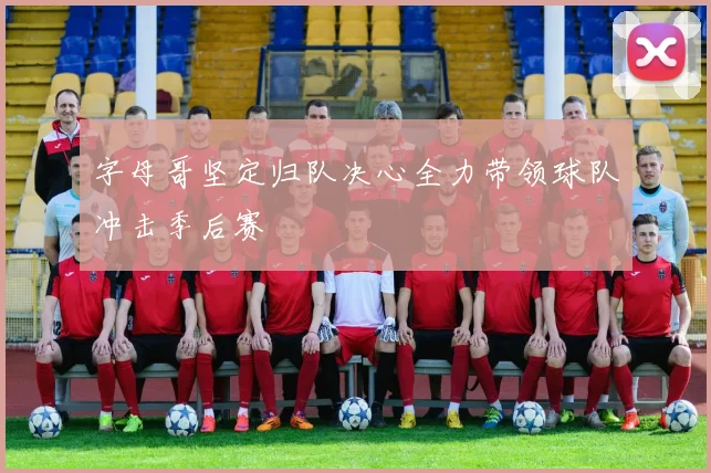 字母哥坚定归队决心全力带领球队冲击季后赛