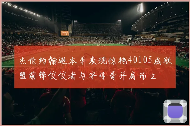 杰伦约翰逊本季表现惊艳40105成联盟前锋佼佼者与字母哥并肩而立