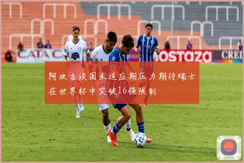 阿坎吉谈国米适应期压力期待瑞士在世界杯中突破16强限制