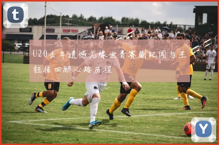 U20去年遗憾无缘世青赛蒯纪闻与王钰栋回顾心路历程