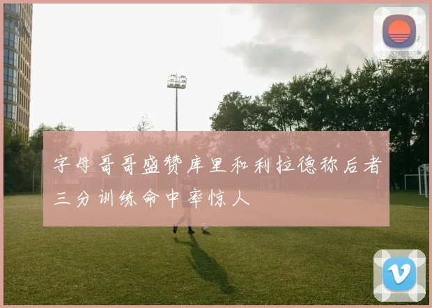 字母哥哥盛赞库里和利拉德称后者三分训练命中率惊人
