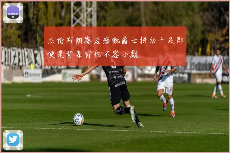 杰伦布朗赛后感慨爵士拼劲十足即便是背靠背也不容小觑