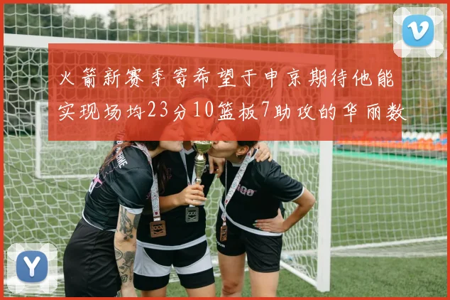 火箭新赛季寄希望于申京期待他能实现场均23分10篮板7助攻的华丽数据