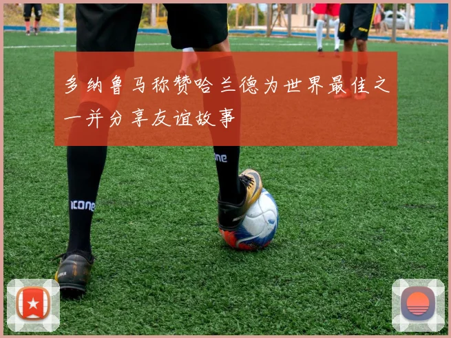 多纳鲁马称赞哈兰德为世界最佳之一并分享友谊故事