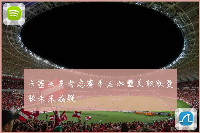 卡塞米罗考虑赛季后加盟美职联曼联未来成疑