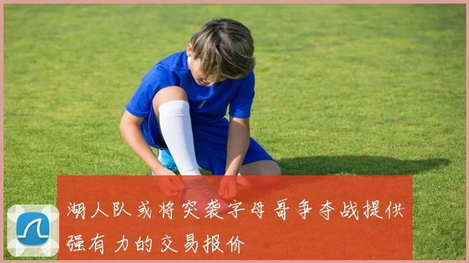 湖人队或将突袭字母哥争夺战提供强有力的交易报价