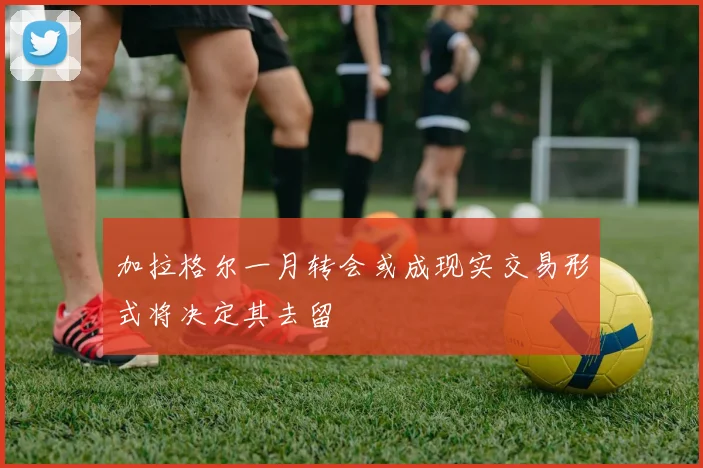 加拉格尔一月转会或成现实交易形式将决定其去留
