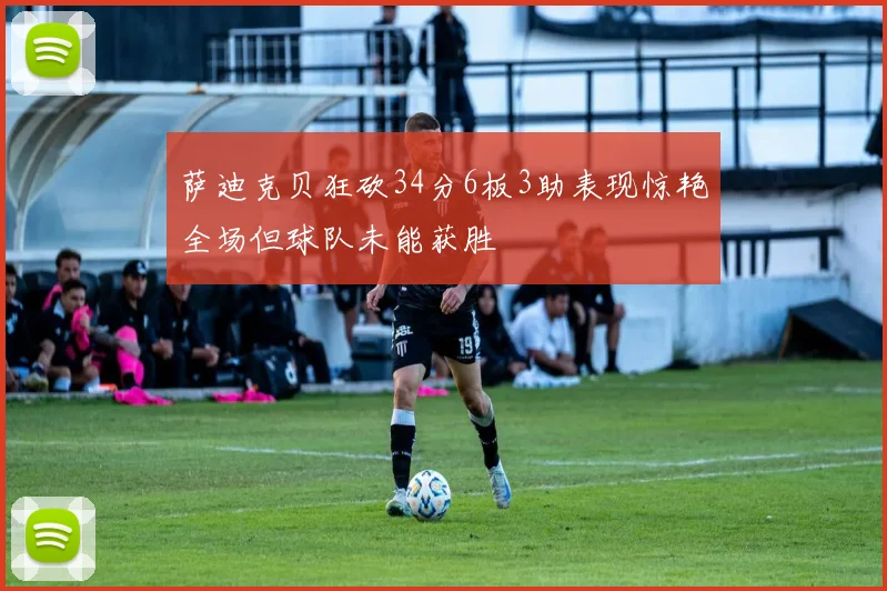 萨迪克贝狂砍34分6板3助表现惊艳全场但球队未能获胜