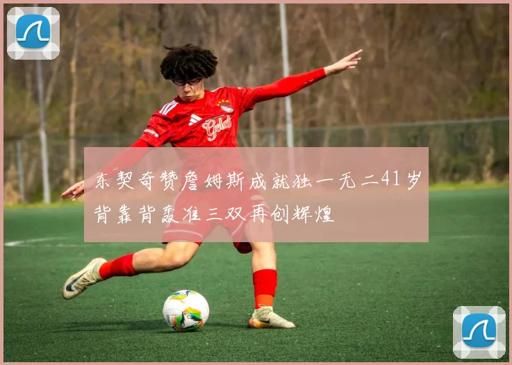 东契奇赞詹姆斯成就独一无二41岁背靠背轰准三双再创辉煌