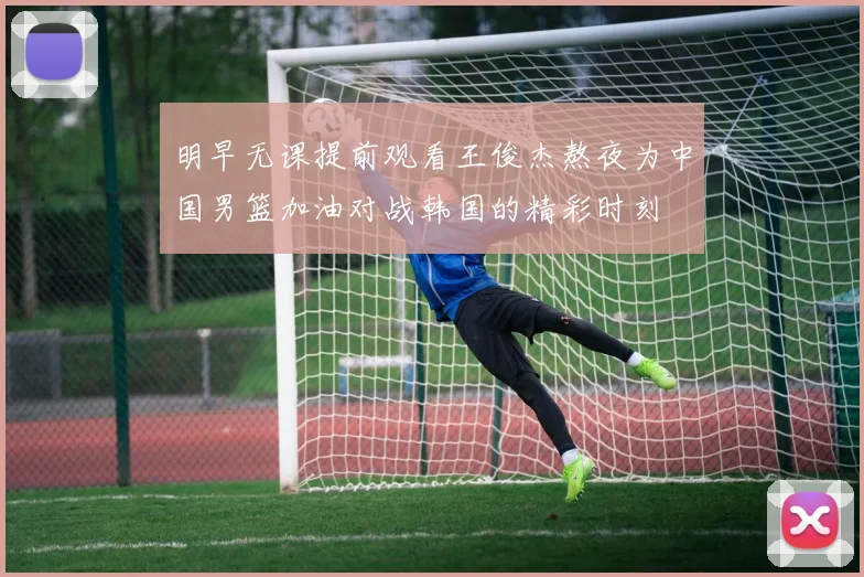 明早无课提前观看王俊杰熬夜为中国男篮加油对战韩国的精彩时刻