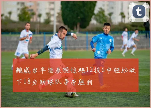 鲍威尔半场表现惊艳12投6中轻松砍下18分助球队争夺胜利