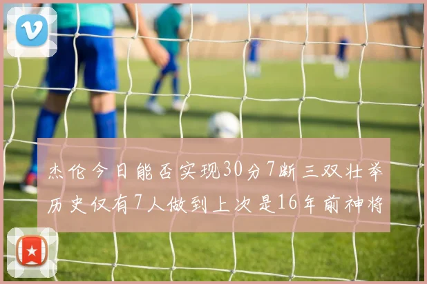 杰伦今日能否实现30分7断三双壮举历史仅有7人做到上次是16年前神将盖帽上双