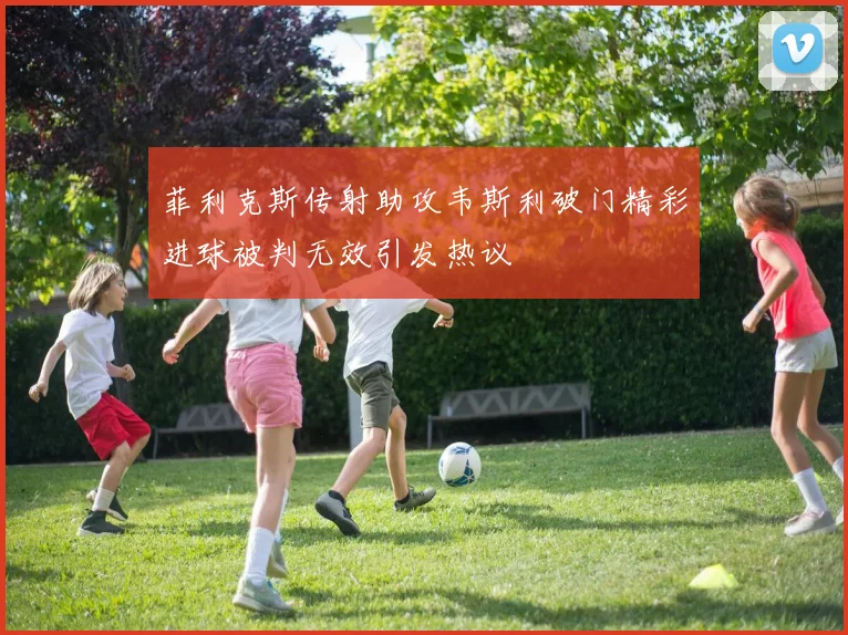 菲利克斯传射助攻韦斯利破门精彩进球被判无效引发热议