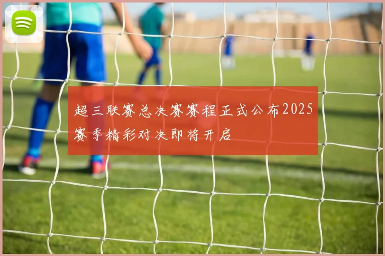 超三联赛总决赛赛程正式公布2025赛季精彩对决即将开启