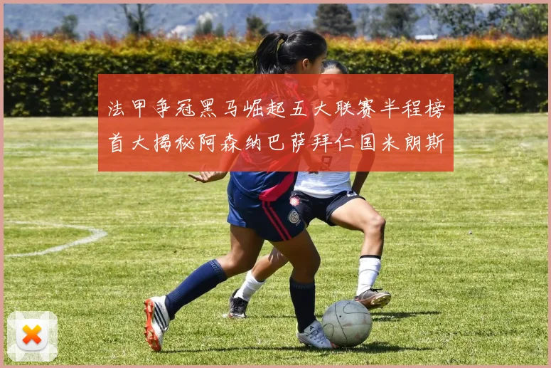 法甲争冠黑马崛起五大联赛半程榜首大揭秘阿森纳巴萨拜仁国米朗斯齐聚巅峰