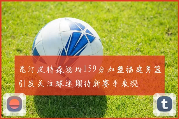昆汀皮特森场均159分加盟福建男篮引发关注球迷期待新赛季表现