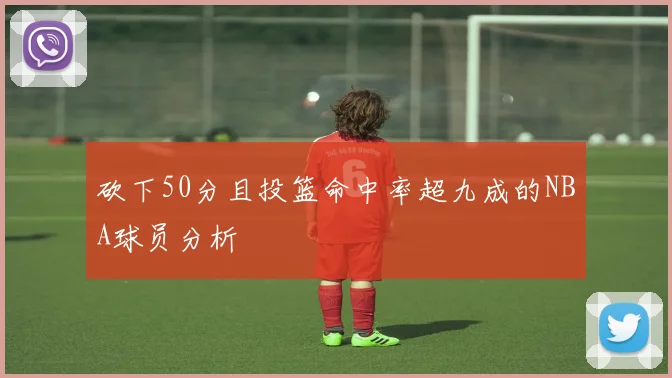砍下50分且投篮命中率超九成的NBA球员分析